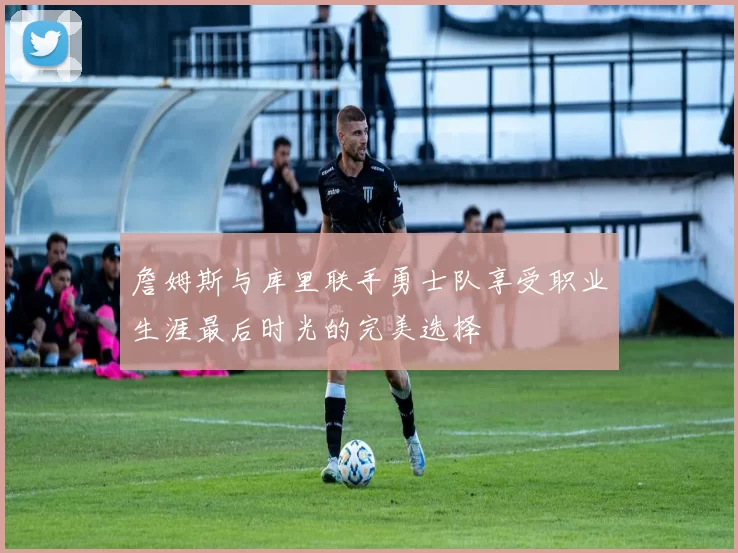 詹姆斯与库里联手勇士队享受职业生涯最后时光的完美选择