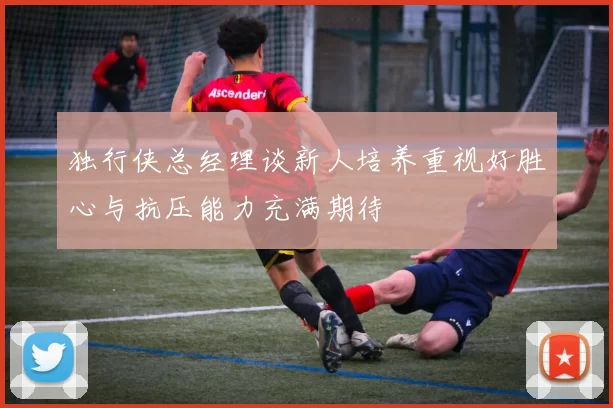 独行侠总经理谈新人培养重视好胜心与抗压能力充满期待