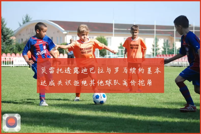 莫雷托透露迪巴拉与罗马续约基本达成共识拒绝其他球队高价挖角