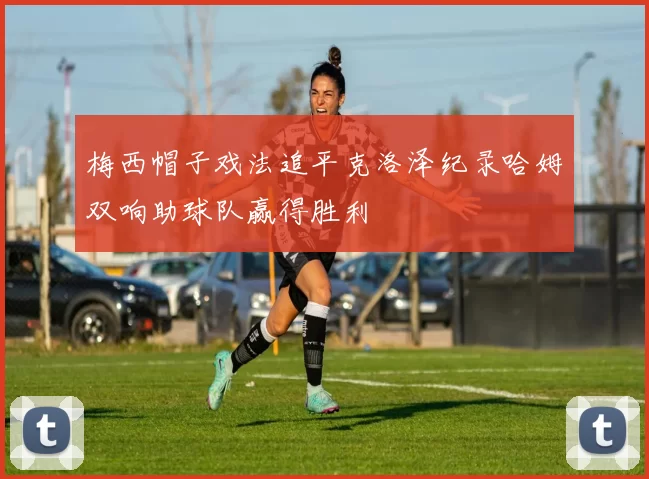 梅西帽子戏法追平克洛泽纪录哈姆双响助球队赢得胜利