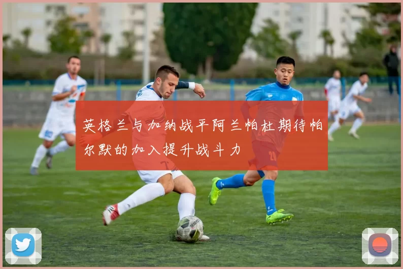 英格兰与加纳战平阿兰帕杜期待帕尔默的加入提升战斗力