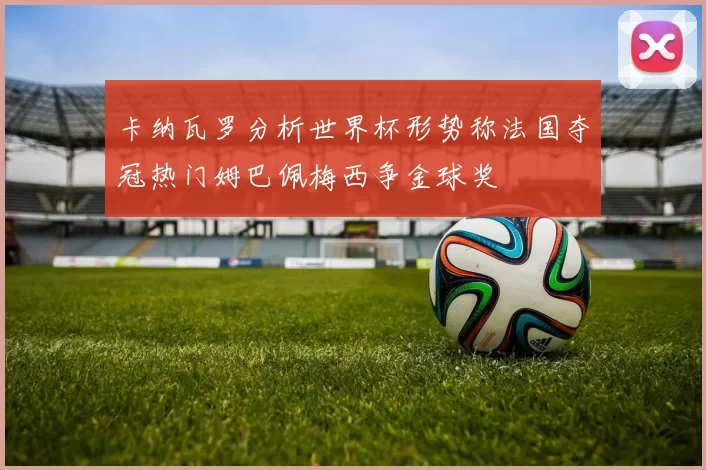 卡纳瓦罗分析世界杯形势称法国夺冠热门姆巴佩梅西争金球奖