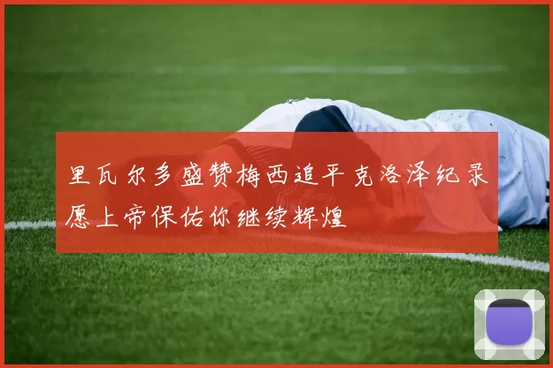 里瓦尔多盛赞梅西追平克洛泽纪录愿上帝保佑你继续辉煌