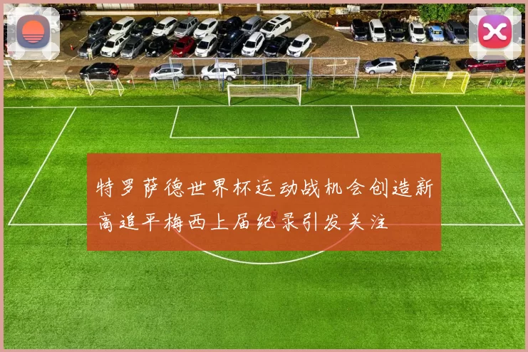 特罗萨德世界杯运动战机会创造新高追平梅西上届纪录引发关注