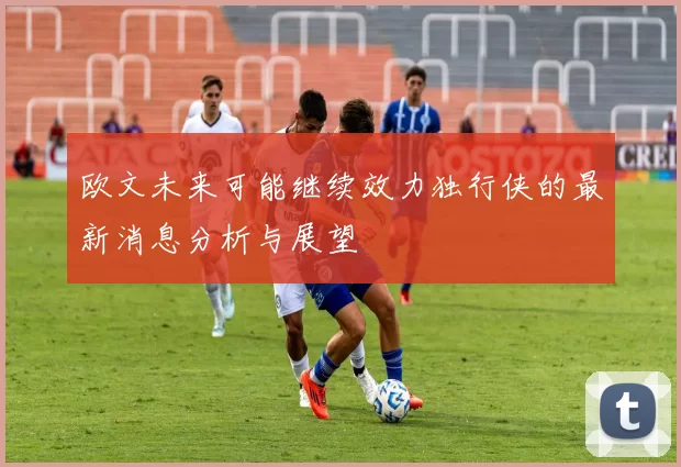 欧文未来可能继续效力独行侠的最新消息分析与展望