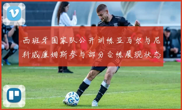 西班牙国家队公开训练亚马尔与尼科威廉姆斯参与部分合练展现状态