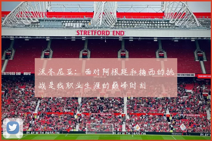 沃齐尼亚：面对阿根廷和梅西的挑战是我职业生涯的巅峰时刻